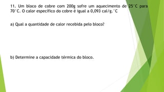 11. Um bloco de cobre com 200g sofre um aquecimento de 25°C para
70°C. O calor específico do cobre é igual a 0,093 cal/g.°C
a) Qual a quantidade de calor recebida pelo bloco?
b) Determine a capacidade térmica do bloco.
 