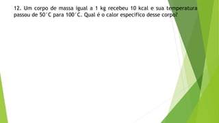 12. Um corpo de massa igual a 1 kg recebeu 10 kcal e sua temperatura
passou de 50°C para 100°C. Qual é o calor especifico desse corpo?
 