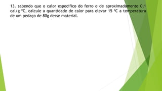 13. sabendo que o calor especifico do ferro e de aproximadamente 0,1
cal/g ºC, calcule a quantidade de calor para elevar 15 ºC a temperatura
de um pedaço de 80g desse material.
 