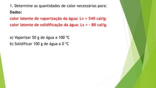 1. Determine as quantidades de calor necessárias para:
Dados:
calor latente de vaporização da água: Lv = 540 cal/g;
calor latente de solidificação da água: Ls = - 80 cal/g.
a) Vaporizar 50 g de água a 100 ºC
b) Solidificar 100 g de água a 0 ºC
 