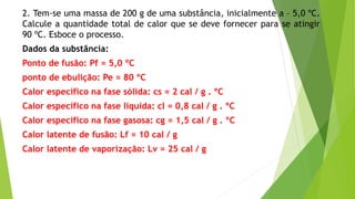 2. Tem-se uma massa de 200 g de uma substância, inicialmente a – 5,0 ºC.
Calcule a quantidade total de calor que se deve fornecer para se atingir
90 ºC. Esboce o processo.
Dados da substância:
Ponto de fusão: Pf = 5,0 ºC
ponto de ebulição: Pe = 80 ºC
Calor específico na fase sólida: cs = 2 cal / g . ºC
Calor específico na fase líquida: cl = 0,8 cal / g . ºC
Calor específico na fase gasosa: cg = 1,5 cal / g . ºC
Calor latente de fusão: Lf = 10 cal / g
Calor latente de vaporização: Lv = 25 cal / g
 