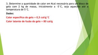 3. Determine a quantidade de calor em Kcal necessária para um bloco de
gelo com 2 kg de massa, inicialmente a -5°C, seja aquecido até a
temperatura de 5°C.
Dados:
Calor específico do gelo = 0,5 cal/g°C
Calor latente de fusão do gelo = 80 cal/g
 
