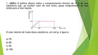 1. (UERJ) O gráfico abaixo indica o comportamento térmico de 10 g de uma
substância que, ao receber calor de uma fonte, passa integralmente da fase
sólida para a fase líquida.
O calor latente de fusão dessa substância, em cal/g, é igual a:
a) 70.
b) 80.
c) 90.
d) 100.
 