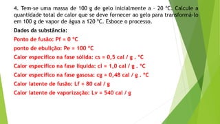 4. Tem-se uma massa de 100 g de gelo inicialmente a – 20 ºC. Calcule a
quantidade total de calor que se deve fornecer ao gelo para transformá-lo
em 100 g de vapor de água a 120 ºC. Esboce o processo.
Dados da substância:
Ponto de fusão: Pf = 0 ºC
ponto de ebulição: Pe = 100 ºC
Calor específico na fase sólida: cs = 0,5 cal / g . ºC
Calor específico na fase líquida: cl = 1,0 cal / g . ºC
Calor específico na fase gasosa: cg = 0,48 cal / g . ºC
Calor latente de fusão: Lf = 80 cal / g
Calor latente de vaporização: Lv = 540 cal / g
 