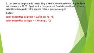 5. Um broche de prata de massa 20 g a 160 ºC é colocado em 28 g de água
inicialmente a 30 ºC. Qual será a temperatura final de equilíbrio térmico,
admitindo trocas de calor apenas entre a prata e a água?
Dados:
calor específico da prata = 0,056 cal /g . ºC
calor específico da água = 1,0 cal /g . ºC)
 