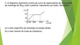 7. O diagrama representa trecho da curva de aquecimento de uma porção
de manteiga de 50 g, onde o patamar representa sua fusão. Determine:
a) o calor específico da manteiga no estado sólido;
b) o calor latente de fusão da substância.
 