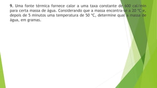 9. Uma fonte térmica fornece calor a uma taxa constante de 600 cal/min
para certa massa de água. Considerando que a massa encontra-se a 20 ºC e,
depois de 5 minutos uma temperatura de 50 ºC, determine qual a massa de
água, em gramas.
 