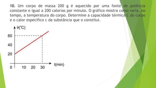 10. Um corpo de massa 200 g é aquecido por uma fonte de potência
constante e igual a 200 calorias por minuto. O gráfico mostra como varia, no
tempo, a temperatura do corpo. Determine a capacidade térmica C do corpo
e o calor específico c da substância que o constitui.
 