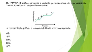 11. (FGV-SP) O gráfico apresenta a variação da temperatura de uma substância
durante aquecimento sob pressão constante.
Na representação gráfica, a fusão da substância ocorre no segmento
a) I.
b) II.
c) III.
d) IV.
e) V.
 