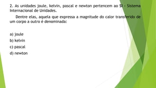2. As unidades joule, kelvin, pascal e newton pertencem ao SI - Sistema
Internacional de Unidades.
Dentre elas, aquela que expressa a magnitude do calor transferido de
um corpo a outro é denominada:
a) joule
b) kelvin
c) pascal
d) newton
 