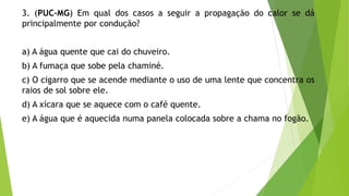 3. (PUC-MG) Em qual dos casos a seguir a propagação do calor se dá
principalmente por condução?
a) A água quente que cai do chuveiro.
b) A fumaça que sobe pela chaminé.
c) O cigarro que se acende mediante o uso de uma lente que concentra os
raios de sol sobre ele.
d) A xícara que se aquece com o café quente.
e) A água que é aquecida numa panela colocada sobre a chama no fogão.
 
