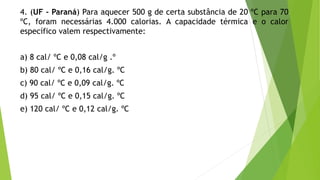 4. (UF - Paraná) Para aquecer 500 g de certa substância de 20 ºC para 70
ºC, foram necessárias 4.000 calorias. A capacidade térmica e o calor
específico valem respectivamente:
a) 8 cal/ ºC e 0,08 cal/g .º
b) 80 cal/ ºC e 0,16 cal/g. ºC
c) 90 cal/ ºC e 0,09 cal/g. ºC
d) 95 cal/ ºC e 0,15 cal/g. ºC
e) 120 cal/ ºC e 0,12 cal/g. ºC
 