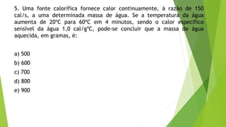 5. Uma fonte calorífica fornece calor continuamente, à razão de 150
cal/s, a uma determinada massa de água. Se a temperatura da água
aumenta de 20ºC para 60ºC em 4 minutos, sendo o calor especifico
sensível da água 1,0 cal/gºC, pode-se concluir que a massa de água
aquecida, em gramas, é:
a) 500
b) 600
c) 700
d) 800
e) 900
 