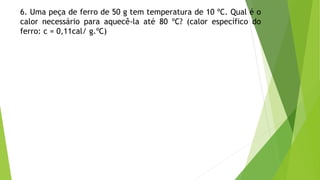 6. Uma peça de ferro de 50 g tem temperatura de 10 ºC. Qual é o
calor necessário para aquecê-la até 80 ºC? (calor específico do
ferro: c = 0,11cal/ g.ºC)
 