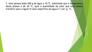 7. Uma pessoa bebe 500 g de água a 10 ºC. Admitindo que a temperatura
dessa pessoa é de 36 ºC, qual a quantidade de calor que essa pessoa
transfere para a água? O calor específico da água é 1 cal/ g. ºC.
 