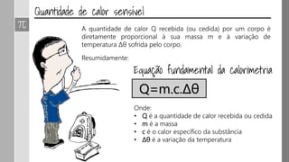 A quantidade de calor Q recebida (ou cedida) por um corpo é
diretamente proporcional à sua massa m e à variação de
temperatura Δθ sofrida pelo corpo.
Resumidamente:
Q=m.c.Δθ
Onde:
• Q é a quantidade de calor recebida ou cedida
• m é a massa
• c é o calor específico da substância
• ∆θ é a variação da temperatura
 