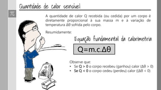 A quantidade de calor Q recebida (ou cedida) por um corpo é
diretamente proporcional à sua massa m e à variação de
temperatura Δθ sofrida pelo corpo.
Resumidamente:
Q=m.c.Δθ
Observe que:
• Se Q > 0 o corpo recebeu (ganhou) calor (Δθ > 0)
• Se Q < 0 o corpo cedeu (perdeu) calor ((Δθ < 0)
 