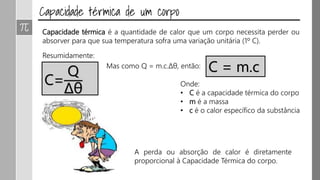 Capacidade térmica é a quantidade de calor que um corpo necessita perder ou
absorver para que sua temperatura sofra uma variação unitária (1º C).
Resumidamente:
C=
Q
Δθ
Mas como Q = m.c.Δθ, então: C = m.c
Onde:
• C é a capacidade térmica do corpo
• m é a massa
• c é o calor específico da substância
A perda ou absorção de calor é diretamente
proporcional à Capacidade Térmica do corpo.
 
