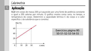 R.22 Um corpo de massa 200 g é aquecido por uma fonte de potência constante
e igual a 200 calorias por minuto. O gráfico mostra como varia, no tempo, a
temperatura do corpo. Determine a capacidade térmica C do corpo e o calor
específico c da substância que o constitui.
Exercícios página 80:
50-51-52-53-54-55
 