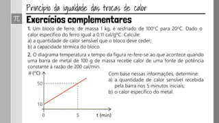 1. Um bloco de ferro, de massa 1 kg, é resfriado de 100°C para 20°C. Dado o
calor específico do ferro igual a 0,11 cal/gºC. Calcule:
a) a quantidade de calor sensível que o bloco deve ceder;
b) a capacidade térmica do bloco.
2. O diagrama temperatura x tempo da figura re-fere-se ao que acontece quando
uma barra de metal de 100 g de massa recebe calor de uma fonte de potência
constante à razão de 200 cal/min.
Com base nessas informações, determine:
a) a quantidade de calor sensível recebida
pela barra nos 5 minutos iniciais;
b) o calor específico do metal.
 