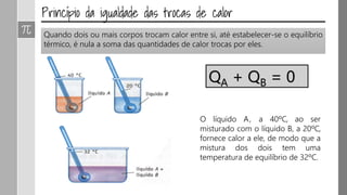 Quando dois ou mais corpos trocam calor entre si, até estabelecer-se o equilíbrio
térmico, é nula a soma das quantidades de calor trocas por eles.
O líquido A, a 40ºC, ao ser
misturado com o líquido B, a 20ºC,
fornece calor a ele, de modo que a
mistura dos dois tem uma
temperatura de equilíbrio de 32ºC.
QA + QB = 0
 