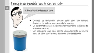 É importante destacar que:
• Quando os recipientes trocam calor com um líquido,
devemos considerar sua capacidade térmica.
• Os calorímetros são recipientes termicamente isolados do
ambiente externo.
• Um recipiente que não admite absolutamente nenhuma
troca de calor com o meio externo é dito adiabático.
 