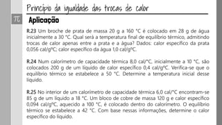 R.23 Um broche de prata de massa 20 g a 160 °C é colocado em 28 g de água
inicialmente a 30 °C. Qual será a temperatura final de equilíbrio térmico, admitindo
trocas de calor apenas entre a prata e a água? Dados: calor específico da prata
0,056 cal/gºC; calor específico da água 1,0 cal/gºC.
R.24 Num calorímetro de capacidade térmica 8,0 cal/°C, inicialmente a 10 °C, são
colocados 200 g de um líquido de calor específico 0,4 cal/gºC. Verifica-se que o
equilíbrio térmico se estabelece a 50 °C. Determine a temperatura inicial desse
líquido.
R.25 No interior de um calorímetro de capacidade térmica 6,0 cal/°C encontram-se
85 g de um líquido a 18 °C. Um bloco de cobre de massa 120 g e calor específico
0,094 cal/gºC, aquecido a 100 °C, é colocado dentro do calorímetro. O equilíbrio
térmico se estabelece a 42 °C. Com base nessas informações, determine o calor
específico do líquido.
 