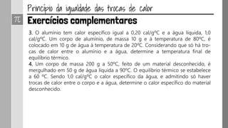 3. O alumínio tem calor específico igual a 0,20 cal/gºC e a água líquida, 1,0
cal/gºC. Um corpo de alumínio, de massa 10 g e à temperatura de 80ºC, é
colocado em 10 g de água à temperatura de 20ºC. Considerando que só há tro-
cas de calor entre o alumínio e a água, determine a temperatura final de
equilíbrio térmico.
4. Um corpo de massa 200 g a 50ºC, feito de um material desconhecido, é
mergulhado em 50 g de água líquida a 90ºC. O equilíbrio térmico se estabelece
a 60 ºC. Sendo 1,0 cal/gºC o calor específico da água, e admitindo só haver
trocas de calor entre o corpo e a água, determine o calor específico do material
desconhecido.
 