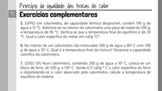 5. (UFPE) Um calorímetro, de capacidade térmica desprezível, contém 100 g de
água a 15 °C. Adiciona-se no interior do calorímetro uma peça de metal de 200 g,
à temperatura de 95 °C. Verifica-se que a temperatura final de equilíbrio é de 20
°C. Qual o calor específico do metal, em cal/g °C?
6. No interior de um calorímetro são misturados 300 g de água a 80o C com 700
g de água a 10o C. Qual é a temperatura final da mistura? Despreze a capacidade
calorífica do calorímetro.
7. (OSEC-SP) Num calorímetro, contendo 200 g de água a 10o C, coloca-se um
bloco de ferro, de 500 g, a 110o C. Sendo 0,11 cal/g º C o calor específico do ferro
e desprezando-se o calor absorvido pelo calorímetro, calcule a temperatura de
equilíbrio do sistema.
 