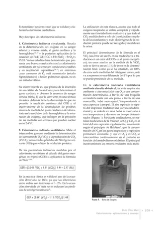 Es también el soporte con el que se validan y elaboran las fórmulas predictivas.
Hay dos tipos de calorimetría indirecta:
1. Calorimetría indirecta circulatoria. Basada
en la determinación del oxígeno en la sangre
arterial y venosa mixta, el gasto cardíaco y la
hemoglobina14,15 y la posterior aplicación de la
ecuación de Fick: GE = GC x Hb (SaO2 – SvO2) x
95,18. Varios estudios han demostrado que presenta una buena correlación con la calorimetría
ventilatoria en pacientes en condiciones estables
y en respiración espontánea14,15; en enfermos
cuyo consumo de O2 está aumentado (estado
hiperdinámico) o lesión pulmonar aguda, no es
un método válido.
Su inconveniente es, que precisa de la inserción
de un catéter de Swan-Ganz para determinar el
gasto cardíaco y obtener la muestra de sangre
venosa mixta, lo que la convierte en una técnica
invasiva. Además tiene la desventaja de que no
permite la medición continua del GER y el
inconveniente de la acumulación de posibles
errores de medida del gasto cardíaco o de laboratorio en la medición de la hemoglobina y la saturación de oxígeno, que influyen en la precisión
de las medidas con errores que pueden oscilar
entre 2-8%7.
2. Calorimetría indirecta ventilatoria. Mide el
intercambio gaseoso mediante la determinación
del consumo de O2 (VO2) y la producción de CO2
(VCO2), junto con las pérdidas de Nitrógeno urinario (NU) que reflejan la oxidación proteica.

La utilización de esta técnica, asume que todo el
oxígeno inspirado se utiliza completa y rápidamente en el metabolismo oxidativo y que todo el
CO2 medido deriva solo de la oxidación completa de los nutrientes; y, todo el nitrógeno de la oxidación proteica puede ser recogido y medido en
la orina.
El principal determinante de la fórmula es el
VO2 (un error de un 5% en su medición va a traducirse en un error del 3,5% en el gasto energético); un error similar en la medida de la VCO2
solo se deriva en un 1,1% de error en la determinación final. Como ya se ha señalado, un 100%
de error en la medición del nitrógeno ureico, solo
va a representar una diferencia del 1% por lo que
se puede prescindir de su medida.
En la calorimetría indirecta ventilatoria
mediante circuito abierto el paciente respira aire
ambiente o aire mezclado con O2 a una concentración determinada, a través de una boquilla
cerrando la nariz con una pinza, a través de una
mascarilla, tubo orotraqueal/traqueostomía o
una caperuza (canopy). El aire espirado se separa del inspirado mediante una válvula unidireccional y se colecta en una bolsa o reservorio a
una temperatura y durante un tiempo determinados (Figura 1). Mediante analizadores, se realizan mediciones de la fracción de O2 y CO2 en el
total del aire espirado regularmente, asumiendo
según el principio de Haldane6, que la concentración de N2 en los gases inspirados y espirados
permanece constante, y que el O2 y el CO2 se
intercambian continuamente en el pulmón en
función del metabolismo oxidativo. El principal
inconvenientes los errores crecientes en la medi-

De los parámetros indirectos medidos por el
calorímetro se obtiene el cálculo del gasto energético en reposo (GER) si aplicamos la fórmula
de Weir 9,16:

GER = [3.941 (VO2) + 1.11 (VCO2)] 1.44 – 2.17 (NU)
En la práctica clínica es válido el uso de la ecuación abreviada de Weir, ya que las diferencias
entre ambas son inferiores al 1- 2%. En la ecuación abreviada de Weir no se incluyen las pérdidas de nitrógeno urinario9:

GER = [3.941 (VO2) + 1.11 (VCO2)] 1.44

F IGURA 1 . Bolsa de Douglas.

Nutr Clin Med
Calorimetría: aplicaciones y manejo

> 159 <

 