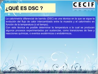 ¿QUÉ ES DSC ?¿QUÉ ES DSC ?
La calorimetría diferencial de barrido (DSC) es una técnica en la que se sigue la
evolución del flujo de calor intercambiado entre la muestra y el calorímetro en
función de la temperatura (o el tiempo).
Con esta técnica es posible determinar la temperatura a la cual se producen
algunos procesos experimentados por sustancias, como transiciones de fase y
reacciones químicas, o eventos exotérmicos o endotérmicos.
 