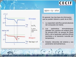 En general, hay tres tipos de información
que se pueden obtener a partir de la DSC:
1. La capacidad calorífica parcial absoluta
del compuesto de interés.
2. Los parámetros termodinámicos
globales (los cambios de entalpía [DH],
de entropía [DS], de energía de Gibbs
[DG] y de la capacidad calorífica [DCp])
asociados a la transición inducida por
temperatura.
3. Estados relevantes del sistema y sus
parámetros termodinámicos.
 