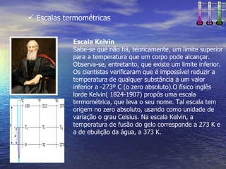  Escalas termométricas


            Escala Kelvin
            Sabe-se que não há, teoricamente, um limite superior
            para a temperatura que um corpo pode alcançar.
            Observa-se, entretanto, que existe um limite inferior.
            Os cientistas verificaram que é impossível reduzir a
            temperatura de qualquer substância a um valor
            inferior a -273º C (o zero absoluto).O físico inglês
            lorde Kelvin( 1824-1907) propôs uma escala
            termométrica, que leva o seu nome. Tal escala tem
            origem no zero absoluto, usando como unidade de
            variação o grau Celsius. Na escala Kelvin, a
            temperatura de fusão do gelo corresponde a 273 K e
            a de ebulição da água, a 373 K.
 