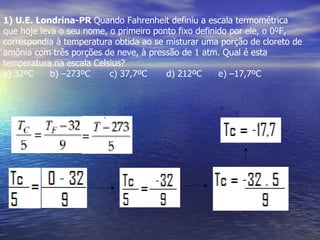 1) U.E. Londrina-PR Quando Fahrenheit definiu a escala termométrica
que hoje leva o seu nome, o primeiro ponto fixo definido por ele, o 0ºF,
correspondia à temperatura obtida ao se misturar uma porção de cloreto de
amônia com três porções de neve, à pressão de 1 atm. Qual é esta
temperatura na escala Celsius?
a) 32ºC     b) –273ºC     c) 37,7ºC     d) 212ºC      e) –17,7ºC
 