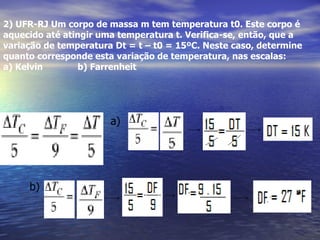 2) UFR-RJ Um corpo de massa m tem temperatura t0. Este corpo é
aquecido até atingir uma temperatura t. Verifica-se, então, que a
variação de temperatura Dt = t – t0 = 15ºC. Neste caso, determine
quanto corresponde esta variação de temperatura, nas escalas:
a) Kelvin        b) Farrenheit




                       a)




     b)
 