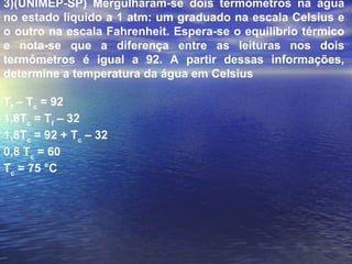 3)(UNIMEP-SP) Mergulharam-se dois termômetros na água
no estado liquido a 1 atm: um graduado na escala Celsius e
o outro na escala Fahrenheit. Espera-se o equilíbrio térmico
e nota-se que a diferença entre as leituras nos dois
termômetros é igual a 92. A partir dessas informações,
determine a temperatura da água em Celsius

Tf – Tc = 92
1,8Tc = Tf – 32
1,8Tc = 92 + Tc – 32
0,8 Tc = 60
Tc = 75 °C
 