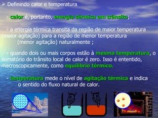  Definindo calor e temperatura

  - calor é, portanto, energia térmica em trânsito;
                                          trânsito

  - a energia térmica transita da região de maior temperatura
(maior agitação) para a região de menor temperatura
       (menor agitação) naturalmente ;

  - quando dois ou mais corpos estão à mesma temperatura, o
                                                   temperatura
somatório do trânsito local de calor é zero. Isso é ententido,
macroscopicamente, como equilíbrio térmico.

  - temperatura mede o nível de agitação térmica e indica
       o sentido do fluxo natural de calor.
 