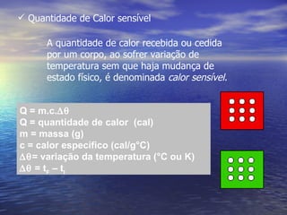  Quantidade de Calor sensível

      A quantidade de calor recebida ou cedida
      por um corpo, ao sofrer variação de
      temperatura sem que haja mudança de
      estado físico, é denominada calor sensível.


Q = m.c.∆θ
Q = quantidade de calor (cal)
m = massa (g)
c = calor específico (cal/g°C)
∆θ= variação da temperatura (°C ou K)
∆θ = tF – tI
 