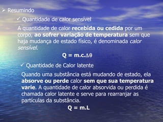  Resumindo
     Quantidade de calor sensível
     A quantidade de calor recebida ou cedida por um
     corpo, ao sofrer variação de temperatura sem que
     haja mudança de estado físico, é denominada calor
     sensível.
                       Q = m.c.∆θ
       Quantidade de Calor latente
      Quando uma substância está mudando de estado, ela
      absorve ou perde calor sem que sua temperatura
      varie. A quantidade de calor absorvida ou perdida é
      chamada calor latente e serve para rearranjar as
      partículas da substância.
                         Q = m.L
 