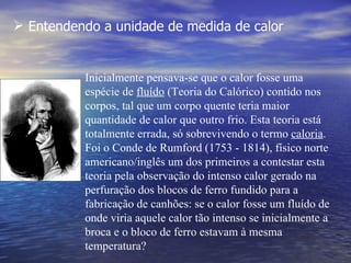  Entendendo a unidade de medida de calor


          Inicialmente pensava-se que o calor fosse uma
          espécie de fluído (Teoria do Calórico) contido nos
          corpos, tal que um corpo quente teria maior
          quantidade de calor que outro frio. Esta teoria está
          totalmente errada, só sobrevivendo o termo caloria.
          Foi o Conde de Rumford (1753 - 1814), físico norte
          americano/inglês um dos primeiros a contestar esta
          teoria pela observação do intenso calor gerado na
          perfuração dos blocos de ferro fundido para a
          fabricação de canhões: se o calor fosse um fluído de
          onde viria aquele calor tão intenso se inicialmente a
          broca e o bloco de ferro estavam à mesma
          temperatura?
 