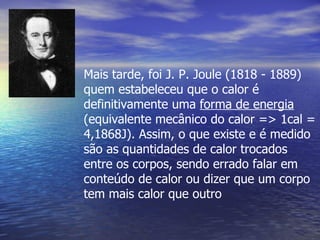Mais tarde, foi J. P. Joule (1818 - 1889)
quem estabeleceu que o calor é
definitivamente uma forma de energia
(equivalente mecânico do calor => 1cal =
4,1868J). Assim, o que existe e é medido
são as quantidades de calor trocados
entre os corpos, sendo errado falar em
conteúdo de calor ou dizer que um corpo
tem mais calor que outro
 