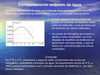 Comportamento anômalo da água
Quando a temperatura de certa quantidade de água aumenta a partir de 0 ºC,
ocorre dois efeitos que se opõem quanto à sua manifestação macroscópica:

                                       A maior agitação térmica molecular
                                        produz um aumento na distância média
                                        entre as moléculas, o que se traduz por
                                        um aumento de volume (dilatação);

                                        As pontes de hidrogênio se rompem e,
                                         devido a esse rompimento, na nova
                                         situação de equilíbrio as moléculas se
                                         aproximam uma das outras, o que se
                                         traduz por uma diminuição de volume
                                         (contração).


                                   Conclusão
De 0 ºC a 4 ºC, predomina o segundo efeito (rompimento das pontes de
hidrogênio), acarretando contração da água. No aquecimento acima de 4 ºC, o
efeito predominante passa a ser o primeiro (aumento da distância) e , por isso,
ocorre dilatação.
 