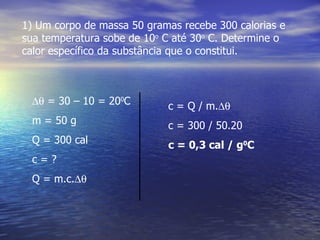 1) Um corpo de massa 50 gramas recebe 300 calorias e
sua temperatura sobe de 10o C até 30o C. Determine o
calor específico da substância que o constitui.



 ∆θ = 30 – 10 = 200C        c = Q / m.∆θ
 m = 50 g                   c = 300 / 50.20
 Q = 300 cal                c = 0,3 cal / g0C
 c=?
 Q = m.c.∆θ
 