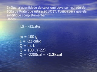 2) Qual a quantidade de calor que deve ser retirado de
100g de Prata que está a 961oC (T. Fusão) para que ela
solidifique completamente?
Dados:

         LS = -22cal/g


        m = 100 g
        L = -22 cal/g
        Q = m. L
        Q = 100 . (-22)
        Q = -2200cal = -2,2kcal
 