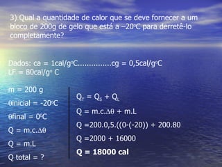 3) Qual a quantidade de calor que se deve fornecer a um
bloco de 200g de gelo que está a –20oC para derretê-lo
completamente?


Dados: ca = 1cal/goC...............cg = 0,5cal/goC
LF = 80cal/go C

m = 200 g
                      QT = Q S + Q L
θinicial = -20 C
               o

                      Q = m.c.∆θ + m.L
θfinal = 0 C
          0

                      Q =200.0,5.((0-(-20)) + 200.80
Q = m.c.∆θ
                      Q =2000 + 16000
Q = m.L
                      Q = 18000 cal
Q total = ?
 