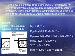 4) Um bloco de chumbo (Pb) a 200 graus C foi colocado no
  interior de um vaso adiabático que continha 400g de água a
  20 graus C. Após algum tempo a temperatura de equilíbrio do
  conjunto foi de 25 graus C. Qual a massa do chumbo?


Dados:
c(Pb) = 0,03cal/g0C    Qpb + Qa = 0
c(água) = 1cal/g0C
                       mpb.cpb .∆θ + ma.ca.∆θ = 0
                       mpb.0,03.(25-200) + 400.1.(25-20) = 0
                       mpb.(-5,25) +2000 = 0
                       5,25.mpb = 2000
                       mpb = 2000 / 5,25 = 381 g
 