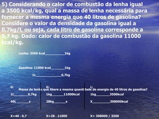 5) Considerando o calor de combustão da lenha igual
a 3500 kcal/kg, qual a massa de lenha necessária para
fornecer a mesma energia que 40 litros de gasolina?
Considere o valor da densidade da gasolina igual a
0,7kg/l, ou seja, cada litro de gasolina corresponde a
0,7 kg. Dado: calor de combustão da gasolina 11000
kcal/kg.
        Lenha: 3500 kcal__________1kg



        Gasolina: 11000 kcal_______1kg

                 1L_____________0,7kg


   G:                   G:                         L:
        Massa de lenha que libere a mesma quantidade de energia de 40 litros de gasolina?
   1L_______0,7kg        1kg______11000kcal          1kg_______3500kcal

   40L ______x           28kg______x                 X_________308000kcal



   X=40 . 0,7            X=28 . 11000                X= 308000 / 3500
 
