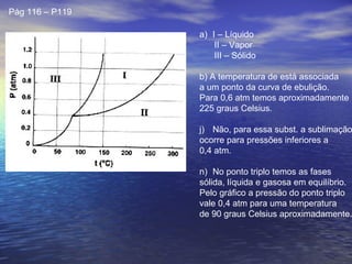 Pág 116 – P119

                 a) I – Líquido
                     II – Vapor
                     III – Sólido

                 b) A temperatura de está associada
                 a um ponto da curva de ebulição.
                 Para 0,6 atm temos aproximadamente
                 225 graus Celsius.

                 j) Não, para essa subst. a sublimação
                 ocorre para pressões inferiores a
                 0,4 atm.

                 n) No ponto triplo temos as fases
                 sólida, líquida e gasosa em equilíbrio.
                 Pelo gráfico a pressão do ponto triplo
                 vale 0,4 atm para uma temperatura
                 de 90 graus Celsius aproximadamente.
 