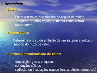  Resumindo
  Calor:

        Energia térmica que transita da região de maior
        temperatura para região de menor temperatura
        naturalmente.

  Temperatura:

      Determina o grau de agitação de um sistema e indica o
      sentido do fluxo de calor.

   Formas de transmissão de calor:

       convecção: gases e líquidos
       condução: sólidos
       radiação ou irradiação: espaço (ondas eletromagnéticas)
 