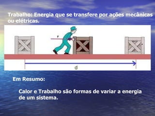 Trabalho: Energia que se transfere por ações mecânicas
ou elétricas.




 Em Resumo:

    Calor e Trabalho são formas de variar a energia
    de um sistema.
 